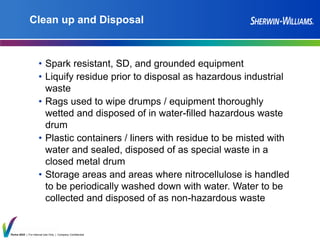 Thrive 2025 | For Internal Use Only | Company Confidential
Clean up and Disposal
• Spark resistant, SD, and grounded equipment
• Liquify residue prior to disposal as hazardous industrial
waste
• Rags used to wipe drumps / equipment thoroughly
wetted and disposed of in water-filled hazardous waste
drum
• Plastic containers / liners with residue to be misted with
water and sealed, disposed of as special waste in a
closed metal drum
• Storage areas and areas where nitrocellulose is handled
to be periodically washed down with water. Water to be
collected and disposed of as non-hazardous waste
 