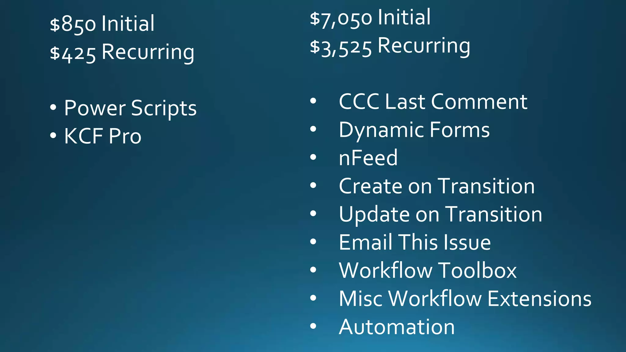 $850 Initial
$425 Recurring
• Power Scripts
• KCF Pro
$7,050 Initial
$3,525 Recurring
• CCC Last Comment
• Dynamic Forms
• nFeed
• Create on Transition
• Update on Transition
• Email This Issue
• Workflow Toolbox
• Misc Workflow Extensions
• Automation
 