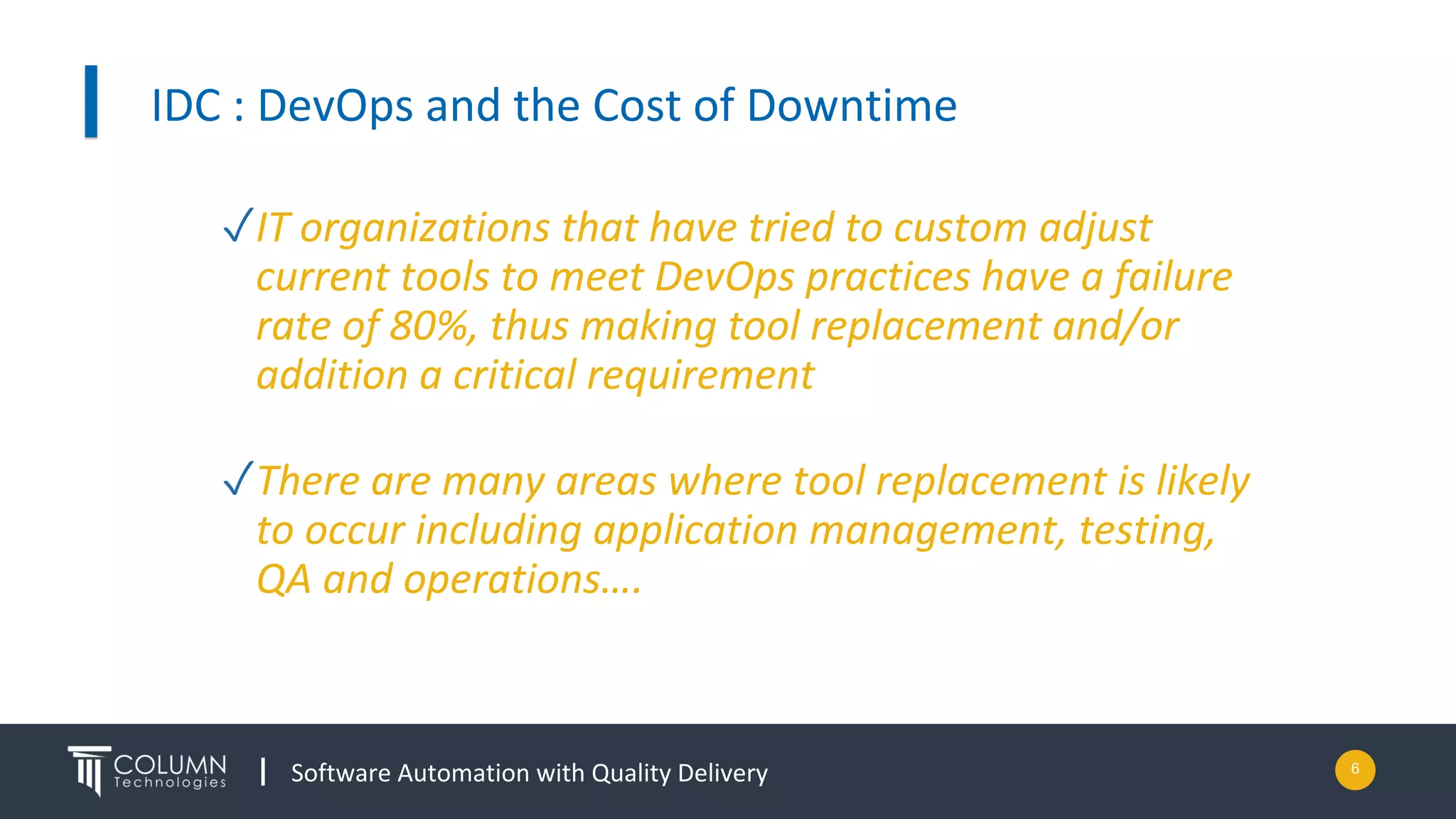 Software Automation with Quality Delivery
IDC : DevOps and the Cost of Downtime
6
✓IT organizations that have tried to custom adjust
current tools to meet DevOps practices have a failure
rate of 80%, thus making tool replacement and/or
addition a critical requirement
✓There are many areas where tool replacement is likely
to occur including application management, testing,
QA and operations….
 