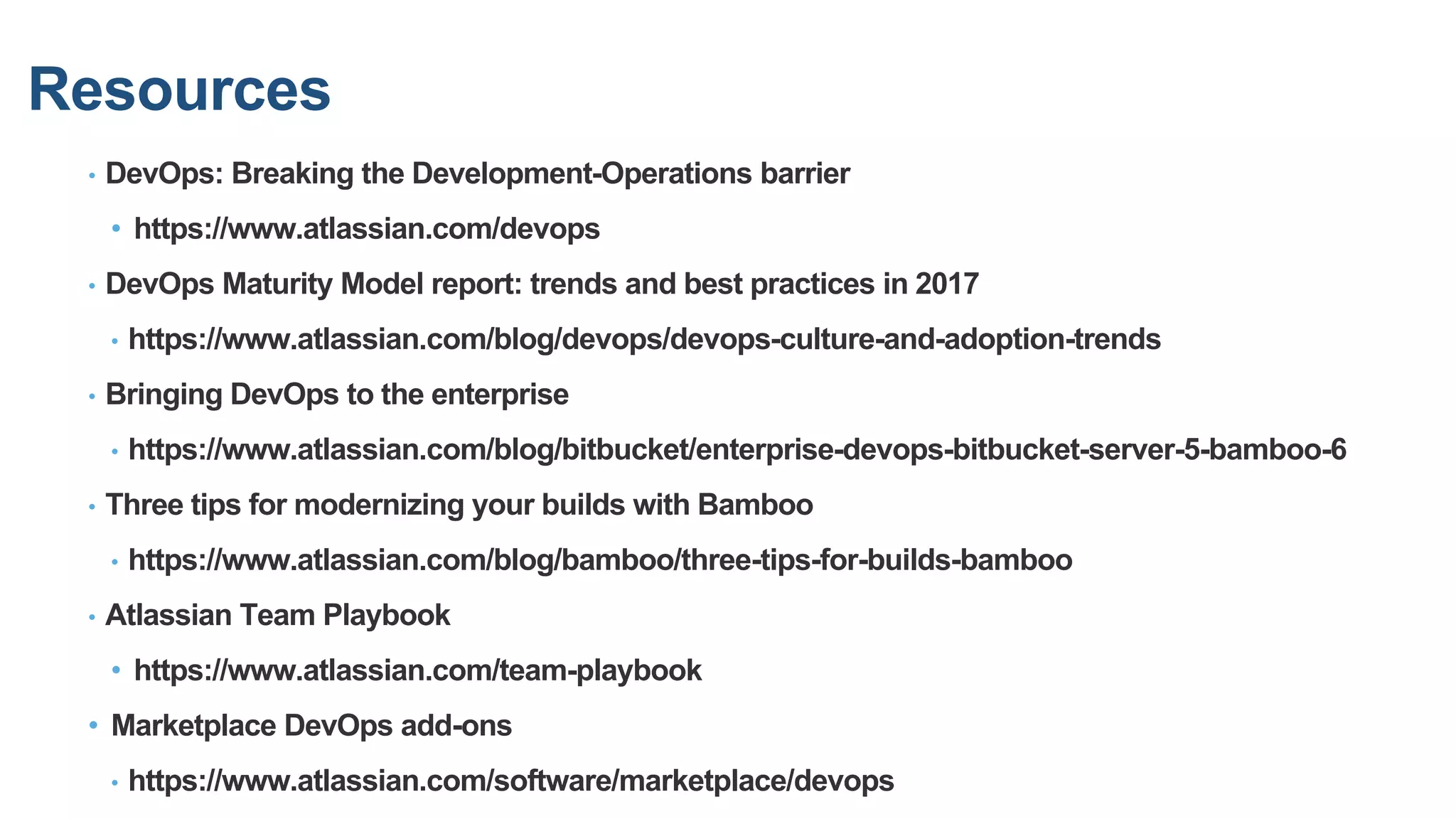 Resources
• DevOps: Breaking the Development-Operations barrier
• https://www.atlassian.com/devops
• DevOps Maturity Model report: trends and best practices in 2017
• https://www.atlassian.com/blog/devops/devops-culture-and-adoption-trends
• Bringing DevOps to the enterprise
• https://www.atlassian.com/blog/bitbucket/enterprise-devops-bitbucket-server-5-bamboo-6
• Three tips for modernizing your builds with Bamboo
• https://www.atlassian.com/blog/bamboo/three-tips-for-builds-bamboo
• Atlassian Team Playbook
• https://www.atlassian.com/team-playbook
• Marketplace DevOps add-ons
• https://www.atlassian.com/software/marketplace/devops
 