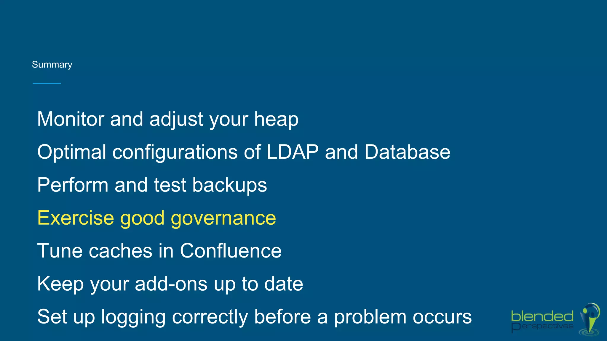 Summary
Monitor and adjust your heap
Optimal configurations of LDAP and Database
Perform and test backups
Exercise good governance
Tune caches in Confluence
Keep your add-ons up to date
Set up logging correctly before a problem occurs
 