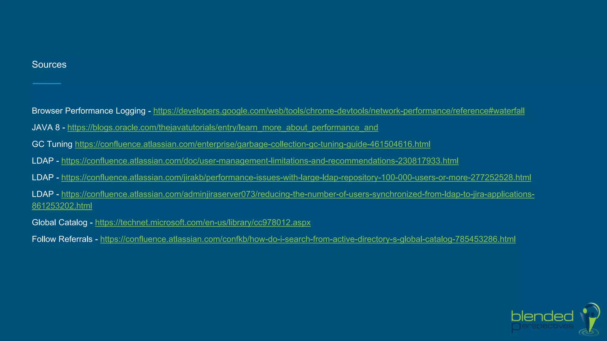 Sources
Browser Performance Logging - https://developers.google.com/web/tools/chrome-devtools/network-performance/reference#waterfall
JAVA 8 - https://blogs.oracle.com/thejavatutorials/entry/learn_more_about_performance_and
GC Tuning https://confluence.atlassian.com/enterprise/garbage-collection-gc-tuning-guide-461504616.html
LDAP - https://confluence.atlassian.com/doc/user-management-limitations-and-recommendations-230817933.html
LDAP - https://confluence.atlassian.com/jirakb/performance-issues-with-large-ldap-repository-100-000-users-or-more-277252528.html
LDAP - https://confluence.atlassian.com/adminjiraserver073/reducing-the-number-of-users-synchronized-from-ldap-to-jira-applications-
861253202.html
Global Catalog - https://technet.microsoft.com/en-us/library/cc978012.aspx
Follow Referrals - https://confluence.atlassian.com/confkb/how-do-i-search-from-active-directory-s-global-catalog-785453286.html
 