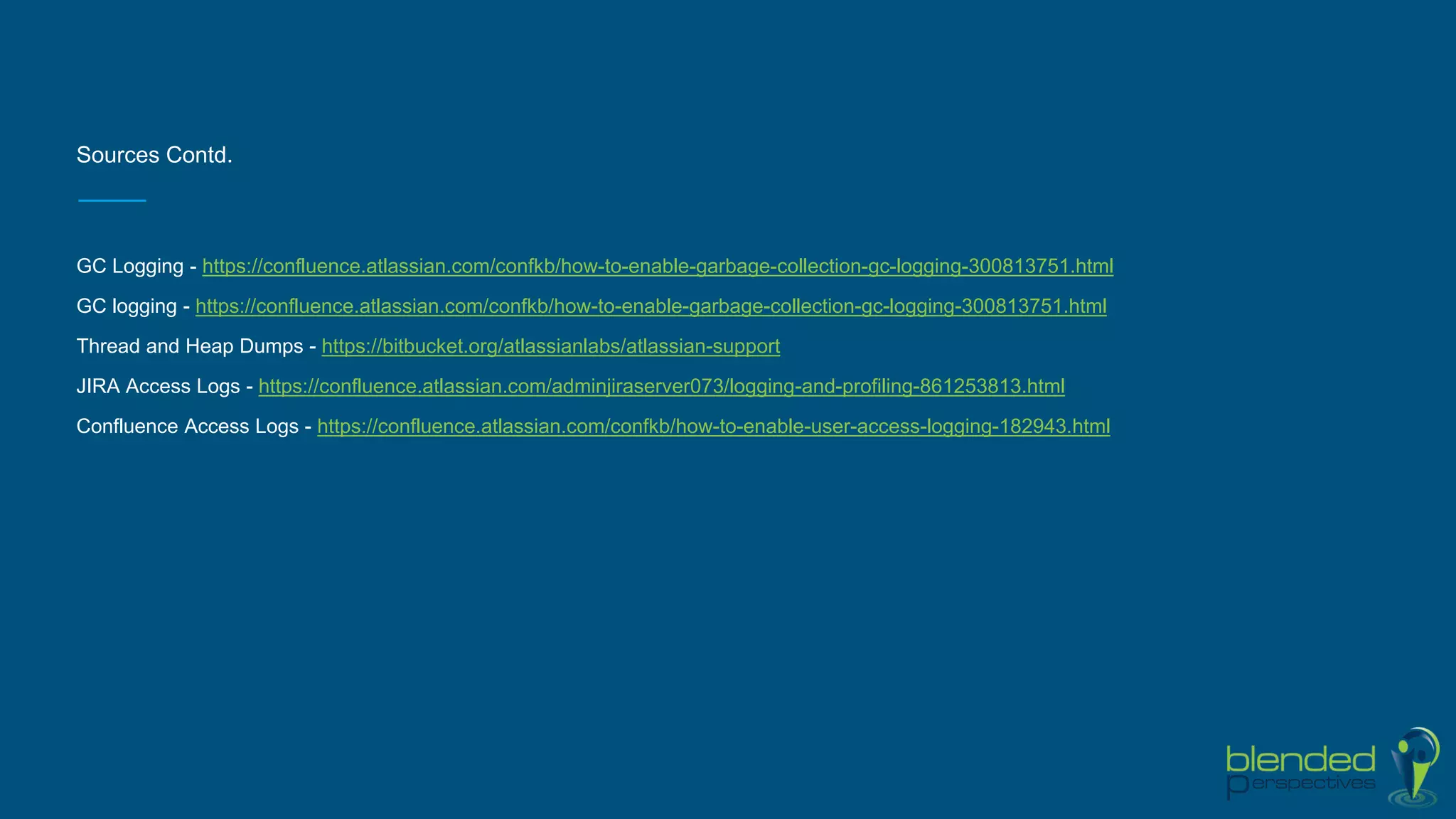 Sources Contd.
GC Logging - https://confluence.atlassian.com/confkb/how-to-enable-garbage-collection-gc-logging-300813751.html
GC logging - https://confluence.atlassian.com/confkb/how-to-enable-garbage-collection-gc-logging-300813751.html
Thread and Heap Dumps - https://bitbucket.org/atlassianlabs/atlassian-support
JIRA Access Logs - https://confluence.atlassian.com/adminjiraserver073/logging-and-profiling-861253813.html
Confluence Access Logs - https://confluence.atlassian.com/confkb/how-to-enable-user-access-logging-182943.html
 
