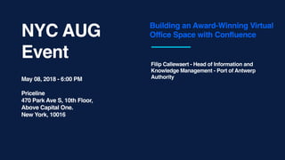 NYC AUG
Event
Building an Award-Winning Virtual
Office Space with Confluence
Filip Callewaert - Head of Information and
Knowledge Management - Port of Antwerp
AuthorityMay 08, 2018 - 6:00 PM
Priceline
470 Park Ave S, 10th Floor,
Above Capital One.
New York, 10016
 