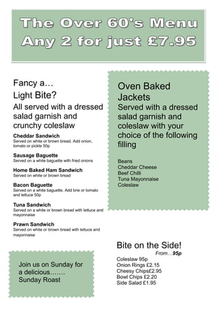 Fancy a…                                            Oven Baked
Light Bite?                                         Jackets
All served with a dressed                           Served with a dressed
salad garnish and                                   salad garnish and
crunchy coleslaw                                    coleslaw with your
Cheddar Sandwich                                    choice of the following
Served on white or brown bread. Add onion,
tomato or pickle 50p                                filling
Sausage Baguette
Served on a white baguette with fried onions        Beans
                                                    Cheddar Cheese
Home Baked Ham Sandwich
Served on white or brown bread                      Beef Chilli
                                                    Tuna Mayonnaise
Bacon Baguette                                      Coleslaw
Served on a white baguette. Add brie or tomato
and lettuce 50p

Tuna Sandwich
Served on a white or brown bread with lettuce and
mayonnaise

Prawn Sandwich
Served on white or brown bread with lettuce and
mayonnaise

                                                    Bite on the Side!
                                                                  From…95p
                                                    Coleslaw 95p
   Join us on Sunday for                            Onion Rings £2.15
   a delicious…….                                   Cheesy Chips£2.95
                                                    Bowl Chips £2.20
   Sunday Roast                                     Side Salad £1.95
 