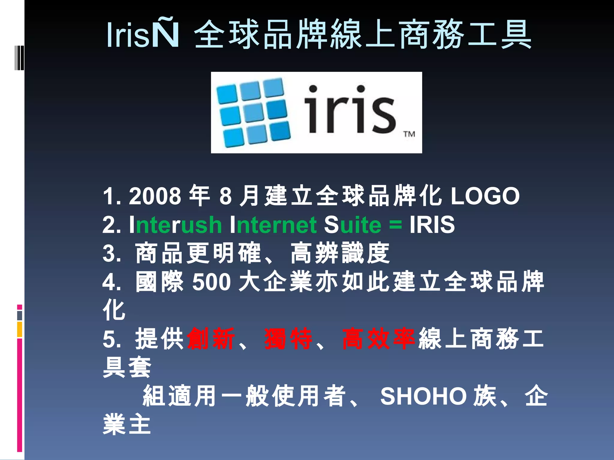 Iris — 全球品牌線上商務工具 1. 2008 年 8 月建立全球品牌化 LOGO 2. I nte r ush  I nternet  S uite =  IRIS 3.  商品更明確、高辨識度 4.  國際 500 大企業亦如此建立全球品牌化 5.  提供 創新 、 獨特 、 高效率 線上商務工具套  組適用一般使用者、 SHOHO 族、企業主 