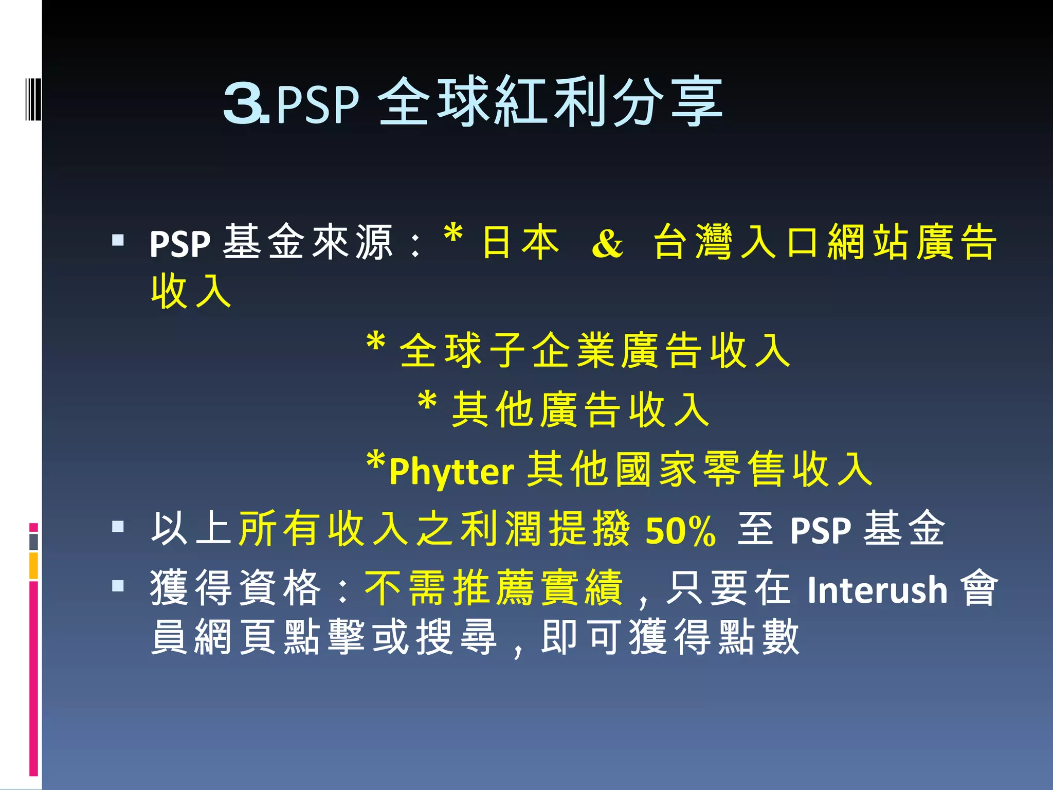 3. PSP 全球紅利分享 PSP 基金來源 :  * 日本  &  台灣 入口網站 廣告收入 * 全球子企業 廣告收入 * 其他廣告收入 * Phytter 其他國家零售收入 以上 所有收入之利潤提撥 50 % 至 PSP 基金 獲得資格 : 不需推薦實績 , 只要在 Interush 會員網頁點擊或搜尋 , 即可獲得點數 