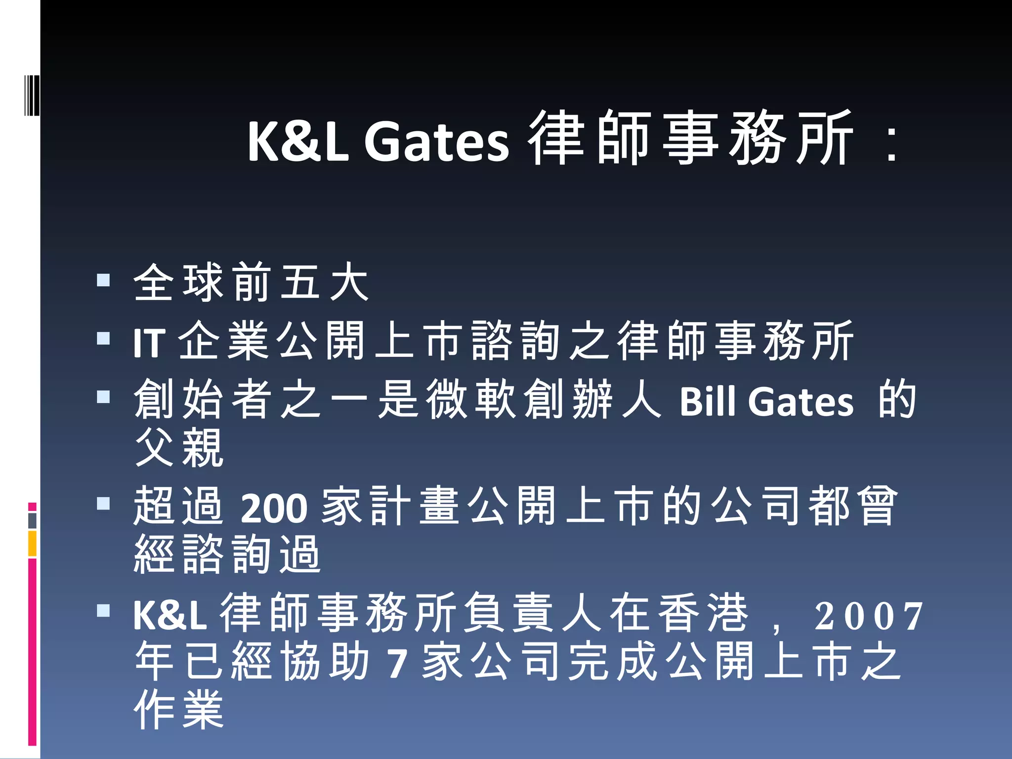 K&L Gates 律師事務所： 全球前五大  IT 企業公開上市諮詢之律師事務所 創始者之一是微軟創辦人 Bill Gates  的父親 超過 200 家計畫公開上市的公司都曾經諮詢過 K&L 律師事務所負責人在香港， 2007 年已經協助 7 家公司完成公開上市之作業 