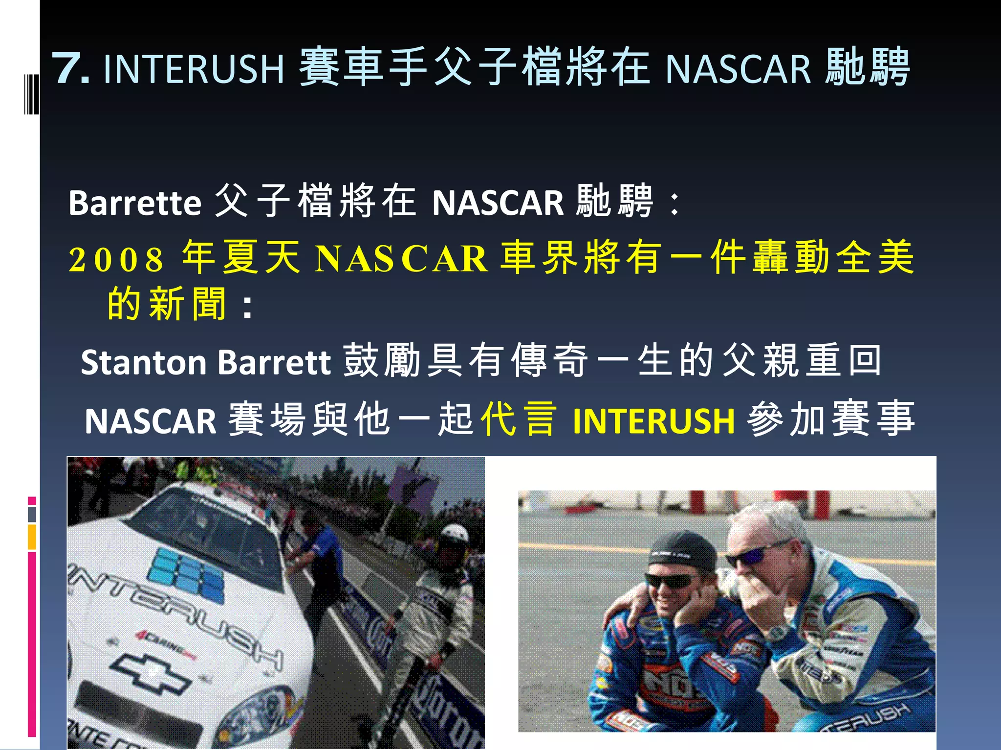7.  INTERUSH 賽車手 父子檔將在 NASCAR 馳騁 Barrette 父子檔將在 NASCAR 馳騁 : 2008 年夏天 NASCAR 車界將有一件轟動全美的新聞 : Stanton Barrett 鼓勵具有傳奇一生的父親重回 NASCAR 賽場與他一起 代言 INTERUSH 參加 賽事 