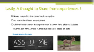 qNever	
  make	
  decision	
  based	
  on	
  Assumption
qDo	
  not	
  make	
  biased	
  assumptions
qOf	
  course	
  we	
  cannot	
  make	
  prediction	
  as	
  100%	
  for	
  a	
  product	
  success	
  
but	
  WE	
  can	
  MAKE	
  more	
  ‘Conscious	
  Decision’	
  based	
  on	
  data
Because	
  assumption	
  gives:
 