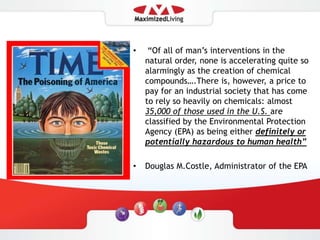  “Of all of man’s interventions in the natural order, none is accelerating quite so alarmingly as the creation of chemical compounds….There is, however, a price to pay for an industrial society that has come to rely so heavily on chemicals: almost 35,000 of those used in the U.S. are classified by the Environmental Protection Agency (EPA) as being either definitely or potentially hazardous to human health” Douglas M.Costle, Administrator of the EPA