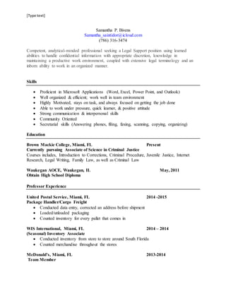 [Type text]
Samantha P. Bivens
Samantha_saintidor@icloud.com
(786) 316-3474
Competent, analytical-minded professional seeking a Legal Support position using learned
abilities to handle confidential information with appropriate discretion, knowledge in
maintaining a productive work environment, coupled with extensive legal terminology and an
inborn ability to work in an organized manner.
Skills
 Proficient in Microsoft Applications (Word, Excel, Power Point, and Outlook)
 Well organized & efficient; work well in team environment
 Highly Motivated, stays on task, and always focused on getting the job done
 Able to work under pressure, quick learner, & positive attitude
 Strong communication & interpersonal skills
 Community Oriented
 Secretarial skills (Answering phones, filing, faxing, scanning, copying, organizing)
Education
Brown Mackie College, Miami, FL Present
Currently pursuing Associate of Science in Criminal Justice
Courses includes, Introduction to Corrections, Criminal Procedure, Juvenile Justice, Internet
Research, Legal Writing, Family Law, as well as Criminal Law
Waukegan AOCE, Waukegan, IL May, 2011
Obtain High School Diploma
Professor Experience
United Postal Service, Miami, FL 2014 -2015
Package Handler/Cargo Freight
 Conducted data entry, corrected an address before shipment
 Loaded/unloaded packaging
 Counted inventory for every pallet that comes in
WIS International, Miami, FL 2014 – 2014
(Seasonal) Inventory Associate
 Conducted inventory from store to store around South Florida
 Counted merchandise throughout the stores
McDonald’s, Miami, FL 2013-2014
Team Member
 