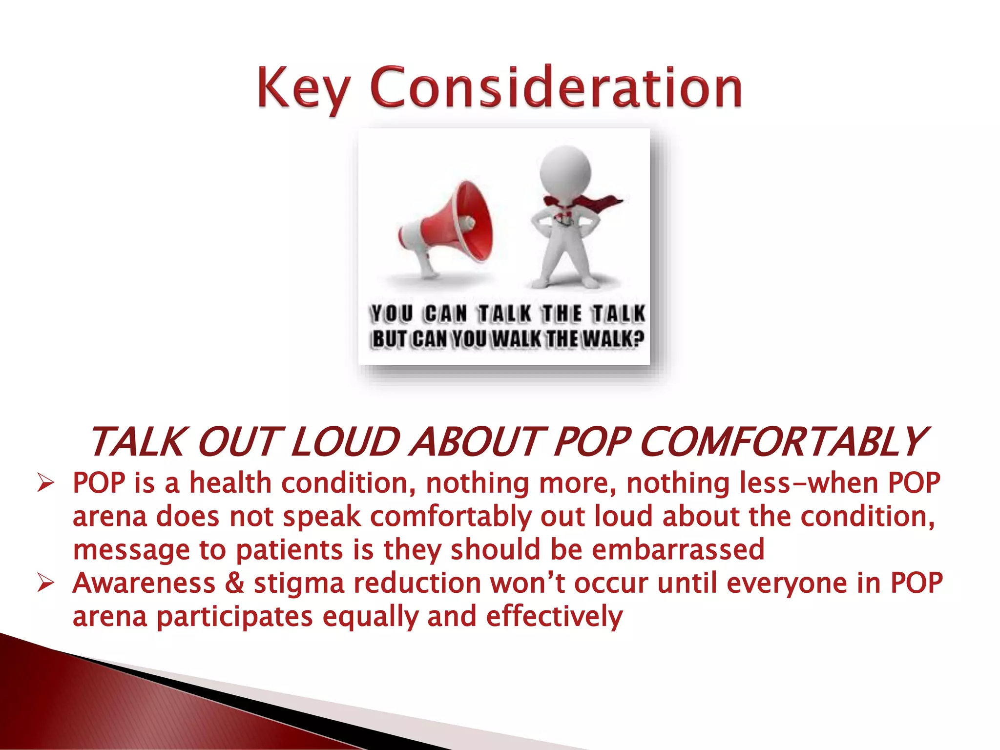 TALK OUT LOUD ABOUT POP COMFORTABLY
 POP is a health condition, nothing more, nothing less-when POP
arena does not speak comfortably out loud about the condition,
message to patients is they should be embarrassed
 Awareness & stigma reduction won’t occur until everyone in POP
arena participates equally and effectively
 