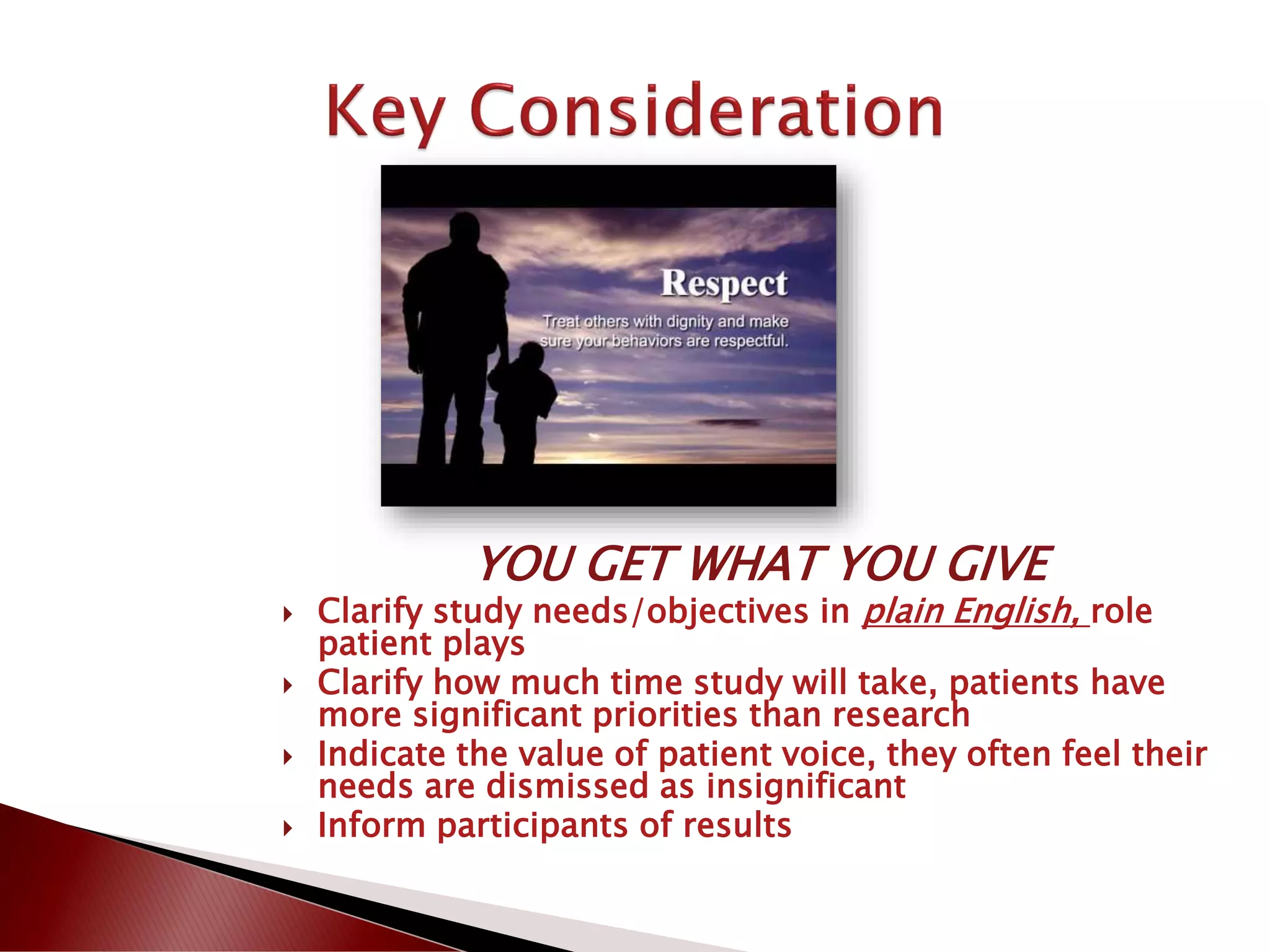 YOU GET WHAT YOU GIVE
 Clarify study needs/objectives in plain English, role
patient plays
 Clarify how much time study will take, patients have
more significant priorities than research
 Indicate the value of patient voice, they often feel their
needs are dismissed as insignificant
 Inform participants of results
 