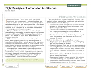 These principles make an assumption: information architecture is the
practice of designing structures. These principles help guide the design of
structures, but they presume the following:
I The information architect’s primary focus is the structure itself and
secondarily the user interface representing the structure on screen
(I make site maps and flow charts)
I The information architect has a good understanding of how people
want to relate to the content and functionality contained in the
structure (I’ve done my research)
I The information architect has a good understanding of the range of
content and functionality to be supported by the structure (I’ve
inventoried the content)
Got those? Good. Let’s look at the principles. Here’s a preview:
1. The principle of objects – Treat content as a living, breathing thing,
with a lifecycle, behaviors and attributes.
2. The principle of choices – Create pages that offer meaningful choices to
users, keeping the range of choices available focused on a particular task.
3. The principle of disclosure – Show only enough information to help
people understand what kinds of information they’ll find as they dig
deeper.
4. The principle of exemplars – Describe the contents of categories by
showing examples of the contents.
5. The principle of front doors – Assume at least half of the website’s
visitors will come through some page other than the home page.
6. The principle of multiple classification – Offer users several different
classification schemes to browse the site’s content.
30
BulletinoftheAmericanSocietyforInformationScienceandTechnology–August/September2010–Volume36,Number6
Eight Principles of Information Architecture
by Dan Brown
I
nformation architecture, a field in relative infancy and constantly
rediscovering itself, does not yet have a well-established theory that
drives the design of structures for websites. You can pick up two books
on graphic design and see the same topics covered in each. Why is there no
such agreement for books on information architecture? Indeed, information
architecture has yet to normalize, and the constant new demands on our
work make progress toward that goal challenging.
I’d expect such a theoretical framework to have a set of principles –
guidelines based in universal truths that provide a sketch of what makes any
information architecture good. White space, typography and color theory
provide a set of principles for graphic design. Where are the ones for
information architecture?
While the industry has yet to settle on a standard theory, there are a
handful of principles I keep coming back to – principles that guide my
design decisions but don’t dictate a particular approach. They help me zero-
in or refine a concept by providing a stable and reliable worldview. Fairly
general in nature, they apply to most situations and have sufficient room for
interpretation so I can fine-tune them for individual projects.
I first codified these principles when a client of mine faced internal
pressure to justify the design we presented. She knew the direction was
sound and rested on several iterations, validated requirements and existing
user research. She worried, however, that her stakeholders wouldn’t be
convinced. I put together a one-page summary of these principles to
establish a theoretical foundation for her internal discussions.
C O N T E N T S N E X T PA G E > N E X T A R T I C L E >< P R E V I O U S PA G E
Special Section
Information Architecture
Dan Brown is founder/principal at EightShapes, LLC. He can be reached at
dan<at>eightshapes.com.
 