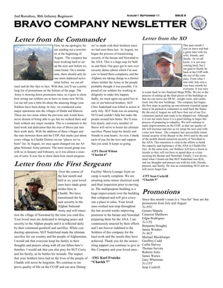 2nd Battalion, 30th Infantry Regiment                                                         August/ September 11                       ISSUE 6



BRAVO COMPANY NEWSLETTER
Letter from the Commander                                                                                   Letter from the XO
                                   First, let me apologize for   we’ve made with their brethren since                                             This past month I
                                   not sending out a newslet-    we had seen them last. In August, we                                             was on leave and had
                                                                                                                                                  a great time with my
                                   ter at the beginning of       began the process of transitioning
                                                                                                                                                  wife, friends, and
                                   August. The company has       security of the bazaar and Nawshad to                                            family. As we all
                                   been working hard to set      the ANA. This is a huge step for both                                            know, it is not easy
                                   up the next unit before we    us and them. Our guys get to turn over                                           coming back, but I
                                   come home. On a similar       security duties (about which I’m sure                                            am glad to finally be
                                                                                                                                                  back at the COP with
                                   note, there should only be    you’ve heard them complain), and the                                             the rest of the com-
                                   one more deployed news-       Afghans are taking charge in a district                                          pany. From what I
                                   letter before we can all      where neither the Army or the people                                             was told, July was a
meet and do this face to face. With that, you’ll see a pretty    probably thought it was possible. I’m                                            very busy month for
                                                                                                                                                  everyone. It was nice
long list of promotions on the bottom of the page. The           proud of our soldiers for working so
                                                                                                            to come back to two finalized Mega PEBs. We are in the
Army is slowing down promotion rates, so it goes to show         diligently to make this happen.            process of setting up the final pieces of the buildings so
how strong our soldiers are to have so many new NCOs.            Sadly, we must again say good bye to       that we can move our DFAC, weight room, and cardio
Let me tell you a little bit about the amazing things your       one of our beloved brothers. SGT           room into the new buildings. The company has begun
Soldiers have been doing. In July, we conducted some             Chris Soderlund was killed in action in    the first steps in packing up non-mission essential equip-
                                                                                                            ment to be packed in containers to send back the States.
major operations into the villages of Dasht and Kharoti.         early July. SGT Soda was an amazing        By the end of August we will have four out of our five
These are two areas where the previous unit would have           NCO and couldn’t help but make the         containers packed and ready to be shipped out. Although
never dreamt of being able to go, but we walked there and        people around him better. We’ll miss       it is not our main focus it is a good feeling to begin this
back without any major incident. This is a testament to the      him dearly, and every member of            process of preparing to redeploy. We will continue to
                                                                                                            make improvements on the COP, so that our quality of
hard work and dedication that the men of Bravo put into          Bravo will strive to honor his ultimate
                                                                                                            life will increase and also so we setup the next unit with
their work daily. With the addition of these villages and        sacrifice. Please keep his family and      a nice new home. The company has successfully transi-
the ones between them and the COP, that marks just about         friends in your hearts. As ever, I thank   tioned security of the Bazaar to the ANA and by the end
every village in Charkh District on our “places we’ve            each of you for the love and support       of the month should transition security of Nawshad to
been” list. In August, we once again changed out our Af-         that you send. It keeps us going.          the ANA. This transition is vital in the efforts to build
                                                                                                            the capacity and legitimacy of the ANA in Charkh Dis-
ghan National Army partners. The most recent group was                                                      trict. At the same time, our Soldiers will have a boost in
with us in January and February, so it was almost a reun-        -CPT David Wilson                          morale as they will not have to spend days at a time
ion of sorts. It was fun to show them how much progress          “Charkh 6”                                 securing the Bazaar and Nawshad. Finally, I was devas-
                                                                                                            tated when I found out that SGT Soderlund was KIA,

Letter from the First Sergeant                                                                              and my thoughts and prayers are with his wife, friends,
                                                                                                            platoon, and family. He was an outstanding NCO and we
                                                                                                            will never forget him.
                                    Over the course of           Facility/ Movie Lounge/ Gym on
                                   the last month and            camp is nearly complete. We are            -CPT Sean Cockrill
                                   half or so, your loved        awaiting some minor electrical work        “Charkh 5”
                                   ones have made great          and final inspection prior to moving
                                   strides here in               in. The multipurpose building is a
                                   Charkh. We have               huge improvement over the building         Promotions
                                   transitioned the ba-          that collapsed and will give every-
                                                                                                            Since this month’s issue is a “two-fer” here are the
                                   zaar security to the          one a place to relax. Your loved           promotions from July and August:
                                   Afghan National               ones worked non-stop throughout            To PFC
                                   Army and will transi-         the last several weeks improving           Genaro Mapula
tion the village of Nawshad by the time you read this.           positions in the bazaar and Nawshad        Cameron Matthews
Your loved ones are dedicated to bringing peace and              preparing them for the ANA. I am           Edgar Rodriguez
security to the Afghan people and it is reflected daily          continuously amazed by their efforts       To CPL
                                                                                                            Benjamin Doughty
by their continued goodwill and sacrifice. While con-            and I am forever indebted to the           James Winders
ducting operations, SGT Soderlund made the ultimate              Soldiers of this company for the           To SGT
sacrifice for our country and the people of Afghanistan.         hard work and the results they have        Michael Blockburger
I would ask that everyone keep his family in their               achieved. Thank you for the unwav-         Geoffrey Cudd
thoughts and prayers along with all our fallen hero’s            ering support you continue to give to      Collin Harvey
families. I would ask that you also pray for SGT Curry           this Company and your loved ones.          Thomas Servais
                                                                                                            Roberto Soliz
and his family, as he battles his wounds. The impact
                                                                                                            James Wartes
that your Soldiers have had on the lives of the people of        -1SG Karl Fratzke                          Gary Whenman
Charkh will never be forgotten. We continue to im-               “Charkh 7”                                 To CPT
prove quality of life on the CCOP and our new Dining                                                        Sean Cockrill
 