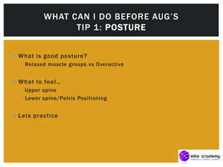  What is good posture?
 Relaxed muscle groups vs Overactive
 What to feel…
 Upper spine
 Lower spine/Pelvis Positioning
 Lets practice
WHAT CAN I DO BEFORE AUG’S
TIP 1: POSTURE
 