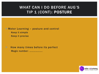  Motor Learning – posture and control
 Keep it simple
 Keep it precise
 How many times before its perfect
 Magic number: ………………..
WHAT CAN I DO BEFORE AUG’S
TIP 1 (CONT): POSTURE
 