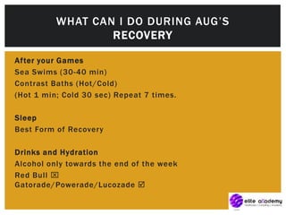 After your Games
Sea Swims (30-40 min)
Contrast Baths (Hot/Cold)
(Hot 1 min; Cold 30 sec) Repeat 7 times.
Sleep
Best Form of Recovery
Drinks and Hydration
Alcohol only towards the end of the week
Red Bull 
Gatorade/Powerade/Lucozade 
WHAT CAN I DO DURING AUG’S
RECOVERY
 