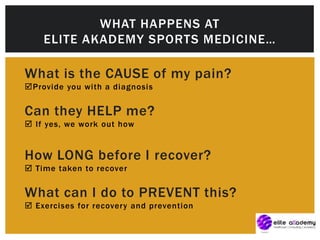 What is the CAUSE of my pain?
Provide you with a diagnosis
Can they HELP me?
 If yes, we work out how
How LONG before I recover?
 Time taken to recover
What can I do to PREVENT this?
 Exercises for recovery and prevention
WHAT HAPPENS AT
ELITE AKADEMY SPORTS MEDICINE…
 
