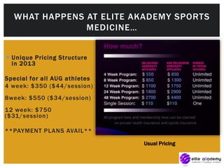  Unique Pricing Structure
in 2013
Special for all AUG athletes
4 week: $350 ($44/session)
8week: $550 ($34/session)
12 week: $750
($31/session)
**PAYMENT PLANS AVAIL**
WHAT HAPPENS AT ELITE AKADEMY SPORTS
MEDICINE…
Usual Pricing
 