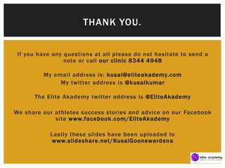If you have any questions at all please do not hesitate to send a
note or call our clinic 8344 4948
My email address is: kusal@eliteakademy.com
My twitter address is @kusalkumar
The Elite Akademy twitter address is @EliteAkademy
We share our athletes success stories and advice on our Facebook
site www.facebook.com/EliteAkademy
Lastly these slides have been uploaded to
www.slideshare.net/KusalGoonewardena
THANK YOU.
 