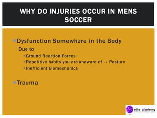 Dysfunction Somewhere in the Body
Due to
 Ground Reaction Forces
 Repetitive habits you are unaware of → Posture
 Inefficient Biomechanics
Trauma
WHY DO INJURIES OCCUR IN MENS
SOCCER
 