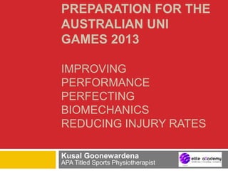 PREPARATION FOR THE
AUSTRALIAN UNI
GAMES 2013
IMPROVING
PERFORMANCE
PERFECTING
BIOMECHANICS
REDUCING INJURY RATES
Kusal Goonewardena
APA Titled Sports Physiotherapist
 
