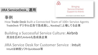JIRA ServiceDesk、運用
事例
How Trade Desk Built a Connected Team of 100+ Service Agents
TradeDesk デジタル広告で急成長し、Nasdaqに上場してる企業
Building a Successful Service Culture: Airbnb
民泊を広めたAirbnbも急成長企業
JIRA Service Desk for Customer Service ：Intuit
Intuitは納税ソフトQuickbook等
 