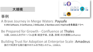 大規模
事例
A Brave Journey in Merge Waters：Paysafe
4 JIRA Software, 3 Confluence, 2 Bitbucket, 2 Bamboo and 2 HipChatを各製品１つへ
Be Prepared for Growth - Confluence at Thales
56国、64000人のグローバル企業（航空宇宙、交通、防衛）の大規模Confluence
Building Trust for Adoption at Enterprise Scale：Amadeus
旅行で利用する飛行機やホテルの予約システム、12000人
 