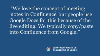 but people use
Google Docs for this because of the
live editing. We typically copy/paste
into Confluence from Google.”
GRANT GOCHNAUER, VP
ENGINEERING AT VODORI
“We love the concept of meeting
notes in Confluence