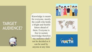 TARGET
AUDIENCE?
Knowledge is meant
for everyone, mostly
the youth who holds
a bright and fruitful
future ahead of
them. E...