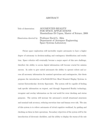 ABSTRACT
Title of dissertation: AUGMENTED REALITY
FOR SPACE APPLICATIONS
Massimiliano Di Capua, Master of Science, 2008
Dissertation directed by: Professor David L. Akin
Department of Aerospace Engineering
Space Systems Laboratory
Future space exploration will inevitably require astronauts to have a higher
degree of autonomy in decision-making and contingency identification and resolu-
tion. Space robotics will eventually become a major aspect of this new challenge,
therefore the ability to access digital information will become crucial for mission
success. In order to give suited astronauts the ability to operate robots and ac-
cess all necessary information for nominal operations and contingencies, this thesis
proposes the introduction of In-Field-Of-View Head Mounted Display Systems in
current Extravehicular Activity Spacesuits. The system will be capable of feeding
task specific information on request, and through Augmented Reality technology,
recognize and overlay information on the real world for error checking and status
purposes. The system will increase the astronaut’s overall situational awareness
and nominal task accuracy, reducing execution time and human error risk. The aim
of this system is to relieve astronauts of trivial cognitive workload, by guiding and
checking on them in their operations. Secondary objectives of the system will be the
introduction of electronic checklists, and the ability to display the status of the suit
 