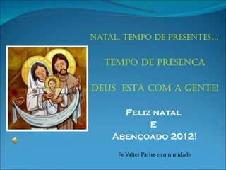 Natal, tempo de presentes … Tempo de presença Deus  está com a gente! Feliz natal  E  Abençoado 2012! Pe Valter Parise e comunidade 