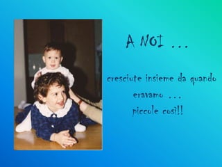 A NOI …
cresciute insieme da quando
       eravamo …
       piccole così!!
 