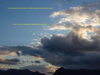 A voi che pensate che tutto si chiuda quando si chiudono gli occhi,  dico:  Cristo vi ha aperto lo sguardo sull’eternità.  