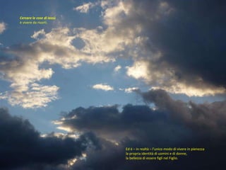 Ed è – in realtà – l’unico modo di vivere in pienezza la propria identità di uomini e di donne,  la bellezza di essere figli nel Figlio.  Cercare le cose di lassù  è vivere da risorti.  