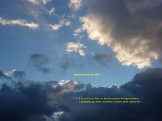 è la continua sfida che la risurrezione del Signore Gesù  ci propone, per farlo ritornare al centro della nostra vita. Cercare le cose di lassù  