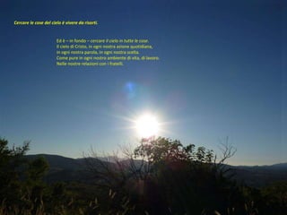 Cercare le cose del cielo è vivere da risorti.  Ed è – in fondo –  cercare il cielo in tutte le cose .  Il cielo di Cristo, in ogni nostra azione quotidiana,  in ogni nostra parola, in ogni nostra scelta.  Come pure in ogni nostro ambiente di vita, di lavoro.  Nelle nostre relazioni con i fratelli.  