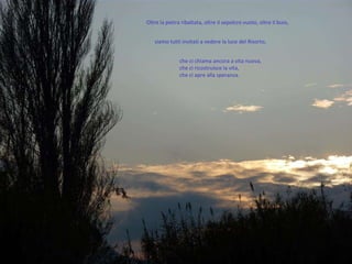 Oltre la pietra ribaltata, oltre il sepolcro vuoto, oltre il buio,  che ci chiama ancora a vita nuova,  che ci ricostruisce la vita,  che ci apre alla speranza.  siamo tutti invitati a vedere la luce del Risorto,  