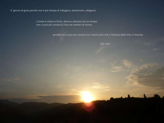 E’ giorno di gioia perché non è più tempo di indugiare, tentennare, adagiarsi.  L’invito è chiaro e forte, deciso e decisivo ad un tempo:  non si può più cercare la Vita nei sentieri di morte,  perché non si può più cercare tra i morti colui che è l’Autore della Vita, il Vivente.  Egli vive!  