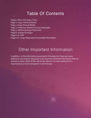 Table Of Contents
Page 1: About theAugurTeam
Page 2: AugurAdvisory Board
Page 3: AugurPress & Media
Page 4: Prediction Market Accuracy Examples
Page 5: Additional Augur Resources
Page 6: Quotes On Augur
Pages 7-9: FAQ
Pages 10+: AugurReputation CrowdsaleInformation
Other Important Information
In addition to theinformation presentedin this press kit, there are many
additional documents, blog posts andimportant technical information that we
wantedtoshare. Most of this will not be relevant tomost outlets but it’s
important tous tobe transparent in all instances:
 