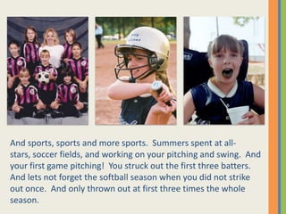 And sports, sports and more sports.  Summers spent at all-stars, soccer fields, and working on your pitching and swing.  And your first game pitching!  You struck out the first three batters.  And lets not forget the softball season when you did not strike out once.  And only thrown out at first three times the whole season.