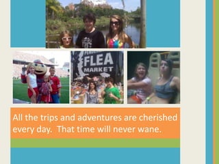 All the trips and adventures are cherished every day.  That time will never wane.