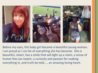 Before my eyes, this baby girl became a beautiful young woman.  I am proud as I can be of everything she has become.  She is beautiful, smart, has a smile that will light up a room, a sense of humor few can match, a curiosity and passion for soaking everything in, and truth be told….. an amazing loving heart.