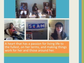 A heart that has a passion for living life to the fullest, on her terms, and making things work for her and those around her.