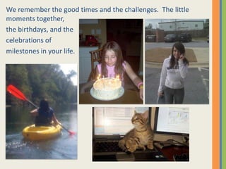 We remember the good times and the challenges.  The little moments together,the birthdays, and thecelebrations of milestones in your life.  
