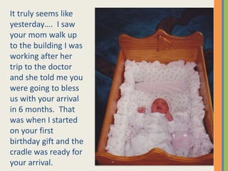 It truly seems like yesterday….  I saw your mom walk up to the building I was working after her trip to the doctor and she told me you were going to bless us with your arrival in 6 months.  That was when I started on your first birthday gift and the cradle was ready for your arrival. 