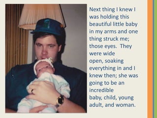 Next thing I knew I was holding this beautiful little baby in my arms and one thing struck me; those eyes.  They were wide open, soaking everything in and I knew then; she was going to be an incredible baby, child, young adult, and woman. 