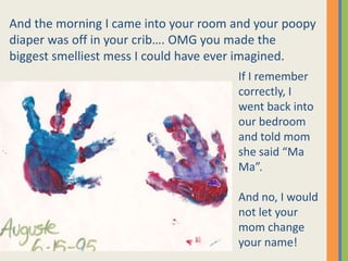 And the morning I came into your room and your poopy  diaper was off in your crib…. OMG you made the biggest smelliest mess I could have ever imagined.  If I remember correctly, I went back into our bedroom and told mom she said “Ma Ma”.And no, I would not let your mom change your name!